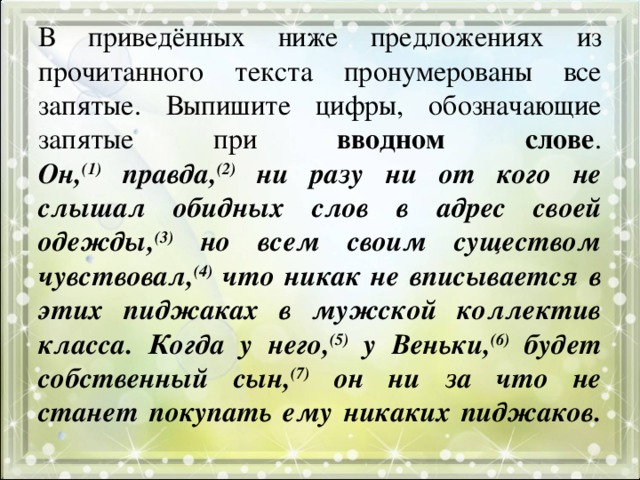 В приведённых ниже предложениях из прочитанного текста пронумерованы все запятые. Выпишите цифры, обозначающие запятые при вводном слове .  Он, (1) правда, (2) ни разу ни от кого не слышал обидных слов в адрес своей одежды, (3) но всем своим существом чувствовал, (4) что никак не вписывается в этих пиджаках в мужской коллектив класса. Когда у него, (5) у Веньки, (6) будет собственный сын, (7) он ни за что не станет покупать ему никаких пиджаков.   