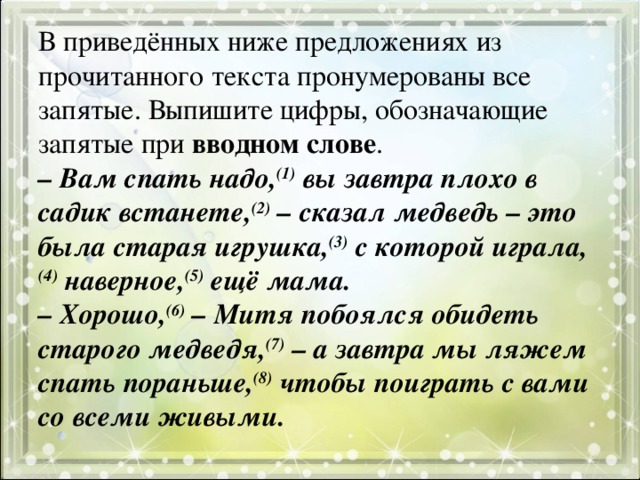 В приведённых ниже предложениях из прочитанного текста пронумерованы все запятые. Выпишите цифры, обозначающие запятые при вводном слове .  – Вам спать надо, (1) вы завтра плохо в садик встанете, (2) – сказал медведь – это была старая игрушка, (3) с которой играла, (4) наверное, (5) ещё мама.  – Хорошо, (6) – Митя побоялся обидеть старого медведя, (7) – а завтра мы ляжем спать пораньше, (8) чтобы поиграть с вами со всеми живыми.   