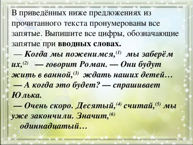 В приведённых ниже предложениях из прочитанного текста пронумерованы все запятые. Выпишите все цифры, обозначающие запятые при вводных словах.   —  Когда мы поженимся, (1)  мы заберём их, (2)   — говорит Роман. — Они будут жить в ванной, (3)  ждать наших детей…   — А когда это будет? — спрашивает Юлька.   — Очень скоро. Десятый, (4) считай, (5) мы уже закончили. Значит, (6)     одиннадцатый…   