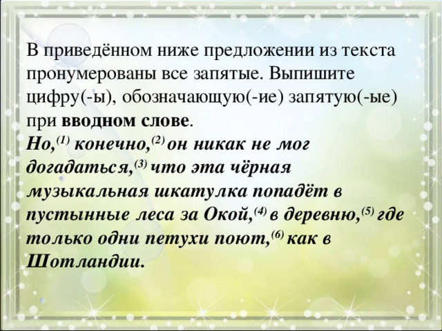 В приведённом ниже предложении из текста пронумерованы все запятые. Выпишите цифру(-ы), обозначающую(-ие) запятую(-ые) при вводном слове .  Но, (1) конечно, (2) он никак не мог догадаться, (3) что эта чёрная музыкальная шкатулка попадёт в пустынные леса за Окой, (4) в деревню, (5) где только одни петухи поют, (6) как в Шотландии.   
