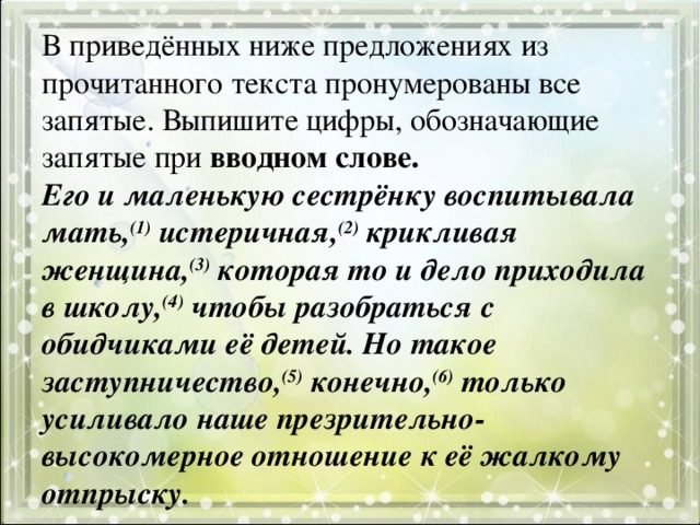 В приведённых ниже предложениях из прочитанного текста пронумерованы все запятые. Выпишите цифры, обозначающие запятые при вводном слове.  Его и маленькую сестрёнку воспитывала мать, (1) истеричная, (2) крикливая женщина, (3) которая то и дело приходила в школу, (4) чтобы разобраться с обидчиками её детей. Но такое заступничество, (5) конечно, (6) только усиливало наше презрительно-высокомерное отношение к её жалкому отпрыску.   