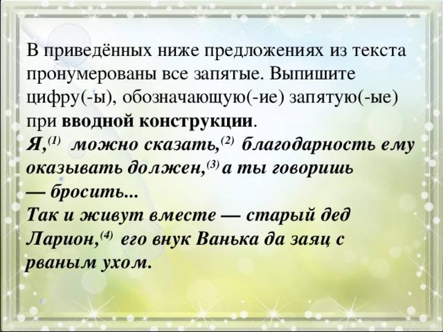 В приведённых ниже предложениях из текста пронумерованы все запятые. Выпишите цифру(-ы), обозначающую(-ие) запятую(-ые) при вводной конструкции .  Я, (1)   можно сказать, (2)  благодарность ему оказывать должен, (3) а ты говоришь — бросить...  Так и живут вместе — старый дед Ларион, (4)  его внук Ванька да заяц с рваным ухом.   