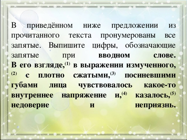 В приведённом ниже предложении из прочитанного текста пронумерованы все запятые. Выпишите цифры, обозначающие запятые при вводном слове.  В его взгляде, (1) в выражении измученного, (2) с плотно сжатыми, (3) посиневшими губами лица чувствовалось какое-то внутреннее напряжение и, (4) казалось, (5) недоверие и неприязнь.   
