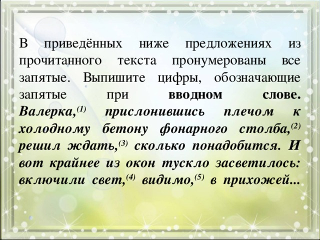 В приведённых ниже предложениях из прочитанного текста пронумерованы все запятые. Выпишите цифры, обозначающие запятые при вводном слове.  Валерка, (1) прислонившись плечом к холодному бетону фонарного столба, (2) решил ждать, (3) сколько понадобится. И вот крайнее из окон тускло засветилось: включили свет, (4) видимо, (5) в прихожей...   