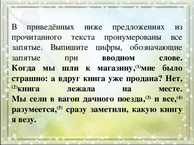В приведённых ниже предложениях из прочитанного текста пронумерованы все запятые. Выпишите цифры, обозначающие запятые при вводном слове.  Когда мы шли к магазину, (1) мне было страшно: а вдруг книга уже продана? Нет, (2) книга лежала на месте.  Мы сели в вагон дачного поезда, (3) и все, (4) разумеется, (5) сразу заметили, какую книгу я везу. 
