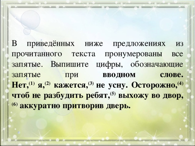 В приведённых ниже предложениях из прочитанного текста пронумерованы все запятые. Выпишите цифры, обозначающие запятые при вводном слове.  Нет, (1) я, (2) кажется, (3) не усну. Осторожно, (4) чтоб не разбудить ребят, (5) выхожу во двор, (6) аккуратно притворив дверь. 