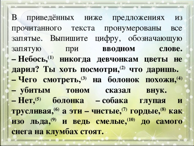 В приведённых ниже предложениях из прочитанного текста пронумерованы все запятые. Выпишите цифру, обозначающую запятую при вводном слове.  – Небось, (1) никогда девчонкам цветы не дарил? Ты хоть посмотри, (2) что даришь.  – Чего смотреть, (3) на болонок похожи, (4) –  убитым тоном сказал внук.  – Нет, (5) болонка – собака глупая и трусливая, (6) а эти – чистые, (7) гордые, (8) как изо льда, (9) и ведь смелые, (10) до самого снега на клумбах стоят. 