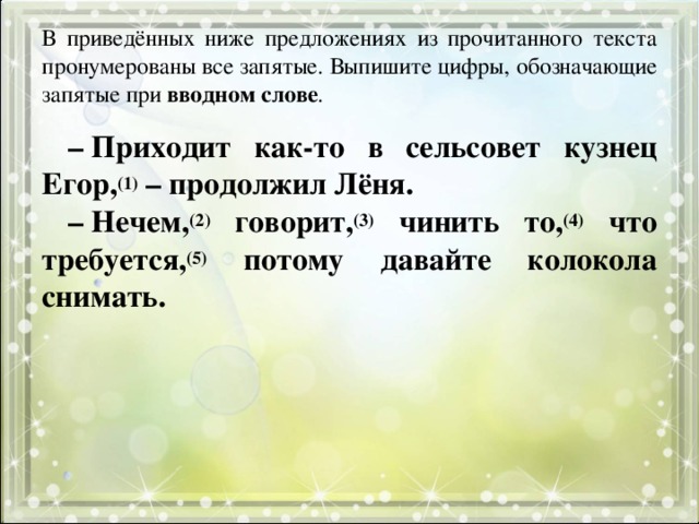 В приведённых ниже предложениях из прочитанного текста пронумерованы все запятые. Выпишите цифры, обозначающие запятые при вводном слове . –  Приходит как-то в сельсовет кузнец Егор, (1) – продолжил Лёня. –  Нечем, (2) говорит, (3) чинить то, (4) что требуется, (5) потому давайте колокола снимать. 