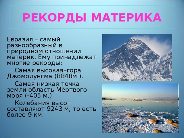 РЕКОРДЫ МАТЕРИКА Евразия – самый разнообразный в природном отношении материк. Ему принадлежат многие рекорды:  Самая высокая–гора Джомолунгма (8848м.).  Самая низкая точка земли область Мёртвого моря (-405 м.).  Колебания высот составляют 9243 м, то есть более 9 км. 
