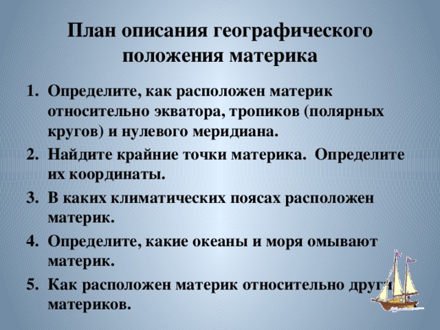 План описания географического положения материка Определите, как расположен материк относительно экватора, тропиков (полярных кругов) и нулевого меридиана. Найдите крайние точки материка. Определите их координаты. В каких климатических поясах расположен материк. Определите, какие океаны и моря омывают материк. Как расположен материк относительно других материков. 