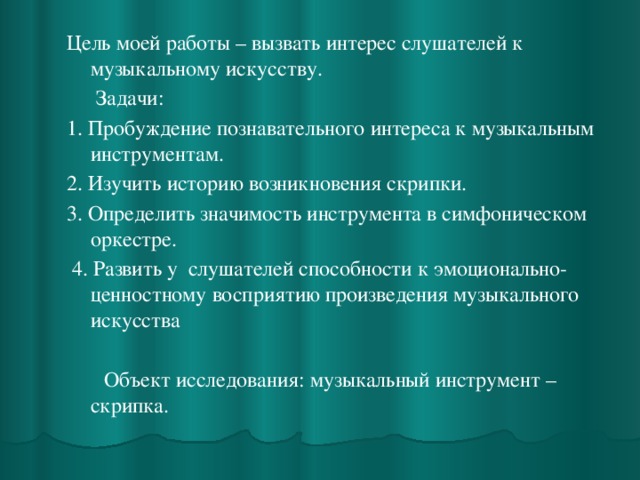 Цель моей работы – вызвать интерес слушателей к музыкальному искусству.   Задачи: 1. Пробуждение познавательного интереса к музыкальным инструментам. 2. Изучить историю возникновения скрипки. 3. Определить значимость инструмента в симфоническом оркестре.  4. Развить у слушателей способности к эмоционально-ценностному восприятию произведения музыкального искусства    Объект исследования: музыкальный инструмент – скрипка. 