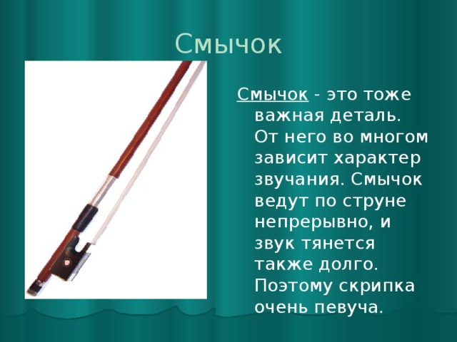 Смычок Смычок - это тоже важная деталь. От него во многом зависит характер звучания. Смычок ведут по струне непрерывно, и звук тянется также долго. Поэтому скрипка очень певуча. 