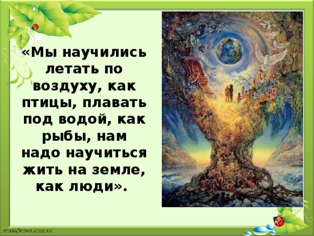 «Мы научились летать по воздуху, как птицы, плавать под водой, как рыбы, нам надо научиться жить на земле, как люди».