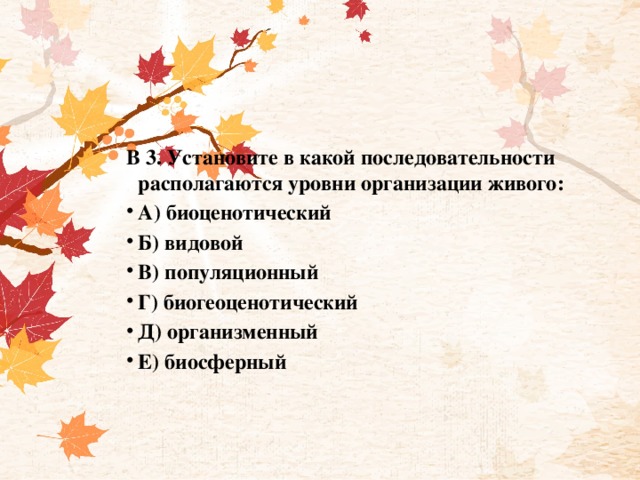 В 3. Установите в какой последовательности располагаются уровни организации живого: А) биоценотический Б) видовой В) популяционный Г) биогеоценотический Д) организменный Е) биосферный 