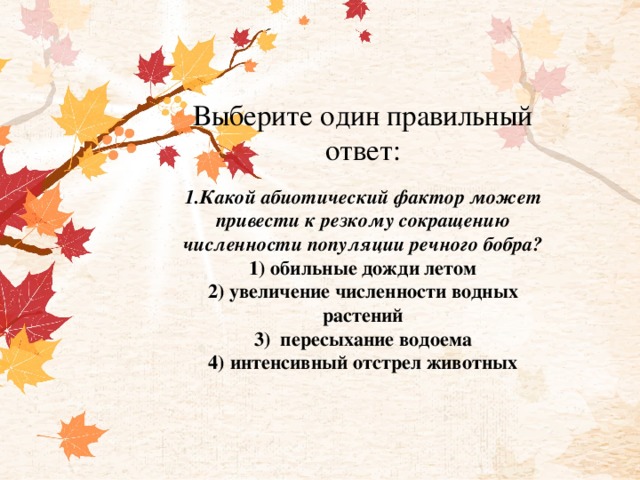 Выберите один правильный ответ:     1.Какой абиотический фактор может привести к резкому сокращению численности популяции речного бобра?  1) обильные дожди летом  2) увеличение численности водных растений  3)  пересыхание водоема  4) интенсивный отстрел животных 