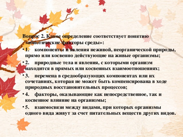 Вопрос 2. Какое определение соответствует понятию «абиотические факторы среды»: 1.    компоненты и явления неживой, неорганической природы, прямо или косвенно действующие на живые организмы; 2.    природные тела и явления, с которыми организм находится в прямых или косвенных взаимоотношениях; 3.    перемена в средообразующих компонентах или их сочетаниях, которая не может быть компенсирована в ходе природных восстановительных процессов; 4.    факторы, оказывающие как непосредственное, так и косвенное влияние на организмы; 5.    взаимосвязи между видами, при которых организмы одного вида живут за счет питательных веществ других видов. 