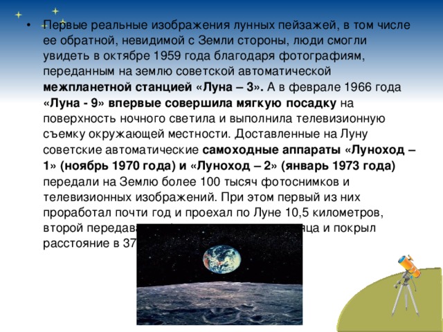 Первые реальные изображения лунных пейзажей, в том числе ее обратной, невидимой с Земли стороны, люди смогли увидеть в октябре 1959 года благодаря фотографиям, переданным на землю советской автоматической межпланетной станцией «Луна – 3». А в феврале 1966 года «Луна - 9» впервые совершила мягкую посадку на поверхность ночного светила и выполнила телевизионную съемку окружающей местности. Доставленные на Луну советские автоматические самоходные аппараты «Луноход – 1» (ноябрь 1970 года) и «Луноход – 2» (январь 1973 года) передали на Землю более 100 тысяч фотоснимков и телевизионных изображений. При этом первый из них проработал почти год и проехал по Луне 10,5 километров, второй передавал информацию четыре месяца и покрыл расстояние в 37 километров. 