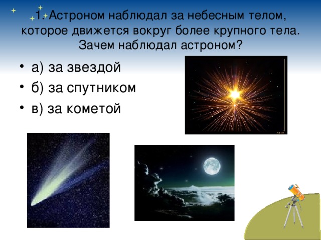 1. Астроном наблюдал за небесным телом, которое движется вокруг более крупного тела. Зачем наблюдал астроном? а) за звездой б) за спутником в) за кометой 