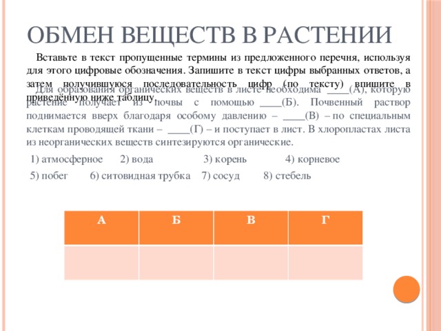 ОБМЕН ВЕЩЕСТВ В РАСТЕНИИ  Вставьте в текст пропущенные термины из предложенного перечня, используя для этого цифровые обозначения. Запишите в текст цифры выбранных ответов, а затем получившуюся последовательность цифр (по тексту) впишите в приведённую ниже таблицу.  Для образования органических веществ в листе необходима  ____(А), которую растение получает из почвы с помощью  ____(Б). Почвенный раствор поднимается вверх благодаря особому давлению –  ____(В) – по специальным клеткам проводящей ткани –  ____(Г) – и поступает в лист. В хлоропластах листа из неорганических веществ синтезируются органические.  1) атмосферное 2) вода  3) корень  4) корневое  5) побег  6) ситовидная трубка 7) сосуд  8) стебель А Б В Г 