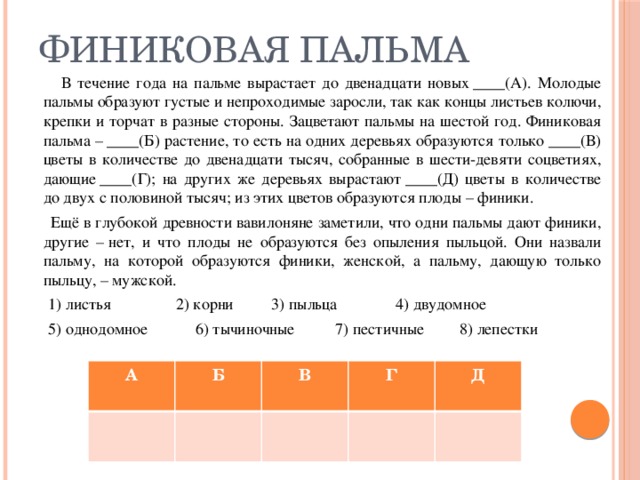 ФИНИКОВАЯ ПАЛЬМА  В течение года на пальме вырастает до двенадцати новых ____(А). Молодые пальмы образуют густые и непроходимые заросли, так как концы листьев колючи, крепки и торчат в разные стороны. Зацветают пальмы на шестой год. Финиковая пальма – ____(Б) растение, то есть на одних деревьях образуются только ____(В) цветы в количестве до двенадцати тысяч, собранные в шести-девяти соцветиях, дающие ____(Г); на других же деревьях вырастают ____(Д) цветы в количестве до двух с половиной тысяч; из этих цветов образуются плоды – финики.  Ещё в глубокой древности вавилоняне заметили, что одни пальмы дают финики, другие – нет, и что плоды не образуются без опыления пыльцой. Они назвали пальму, на которой образуются финики, женской, а пальму, дающую только пыльцу, – мужской.  1) листья 2) корни  3) пыльца  4) двудомное  5) однодомное  6) тычиночные  7) пестичные  8) лепестки А Б В Г Д 