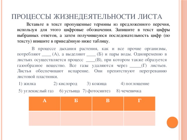 ПРОЦЕССЫ ЖИЗНЕДЕЯТЕЛЬНОСТИ ЛИСТА  Вставьте в текст пропущенные термины из предложенного перечня, используя для этого цифровые обозначения. Запишите в текст цифры выбранных ответов, а затем получившуюся последовательность цифр (по тексту) впишите в приведённую ниже таблицу.  В процессе дыхания растения, как и все прочие организмы, потребляют ____ (А), а выделяют ____ (Б) и пары воды. Одновременно в листьях осуществляется процесс  ____(В), при котором также образуется газообразное вещество. Все газы удаляются через  _____(Г) листьев. Листья обеспечивают испарение. Они препятствуют перегреванию листовой пластинки.  1) жилка 2) кислород 3) кожица 4) поглощение  5) углекислый газ 6) устьица  7) фотосинтез 8) чечевичка А Б В Г 