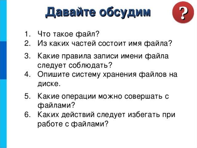? Давайте обсудим Что такое файл? Из каких частей состоит имя файла? Какие правила записи имени файла следует соблюдать? Опишите систему хранения файлов на диске. Какие операции можно совершать с файлами? Каких действий следует избегать при работе с файлами? 