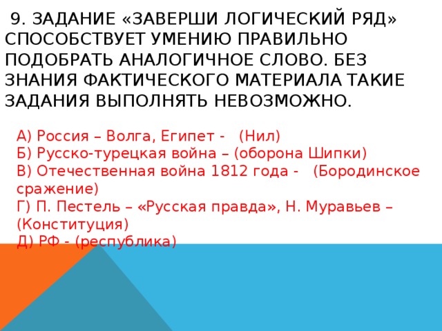  9. Задание «Заверши логический ряд» способствует умению правильно подобрать аналогичное слово. Без знания фактического материала такие задания выполнять невозможно. А) Россия – Волга, Египет - (Нил) Б) Русско-турецкая война – (оборона Шипки) В) Отечественная война 1812 года - (Бородинское сражение) Г) П. Пестель – «Русская правда», Н. Муравьев – (Конституция) Д) РФ - (республика) 