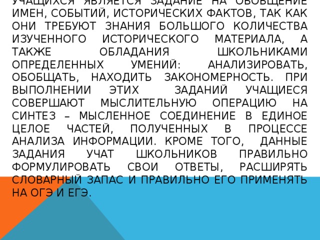    Одним из самых сложных заданий для учащихся является задание на обобщение имен, событий, исторических фактов, так как они требуют знания большого количества изученного исторического материала, а также обладания школьниками определенных умений: анализировать, обобщать, находить закономерность. При выполнении этих заданий учащиеся совершают мыслительную операцию на синтез – мысленное соединение в единое целое частей, полученных в процессе анализа информации. Кроме того, данные задания учат школьников правильно формулировать свои ответы, расширять словарный запас и правильно его применять на ОГЭ и ЕГЭ. 