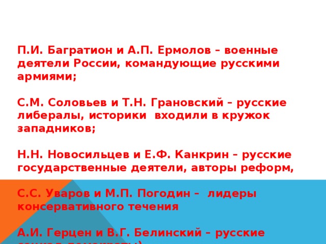 П.И. Багратион и А.П. Ермолов – военные деятели России, командующие русскими армиями;  С.М. Соловьев и Т.Н. Грановский – русские либералы, историки входили в кружок западников;  Н.Н. Новосильцев и Е.Ф. Канкрин – русские государственные деятели, авторы реформ,  С.С. Уваров и М.П. Погодин – лидеры консервативного течения  А.И. Герцен и В.Г. Белинский – русские социал-демократы) 