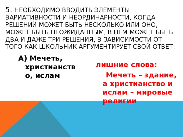 5. необходимо вводить элементы вариативности и неординарности, когда решений может быть несколько или оно, может быть неожиданным, в нём может быть два и даже три решения, в зависимости от того как школьник аргументирует свой ответ: А) Мечеть, христианство, ислам лишние слова:  Мечеть – здание, а христианство и ислам – мировые религии 