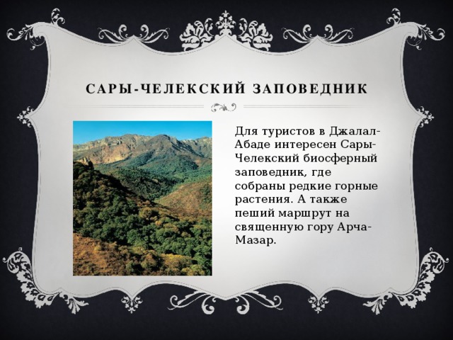 Сары-Челекский заповедник Для туристов в Джалал-Абаде интересен Сары-Челекский биосферный заповедник, где собраны редкие горные растения. А также пеший маршрут на священную гору Арча-Мазар. 