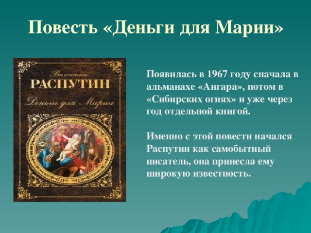 Повесть «Деньги для Марии» Появилась в 1967 году сначала в альманахе «Ангара», потом в «Сибирских огнях» и уже через год отдельной книгой.  Именно с этой повести начался Распутин как самобытный писатель, она принесла ему широкую известность. 