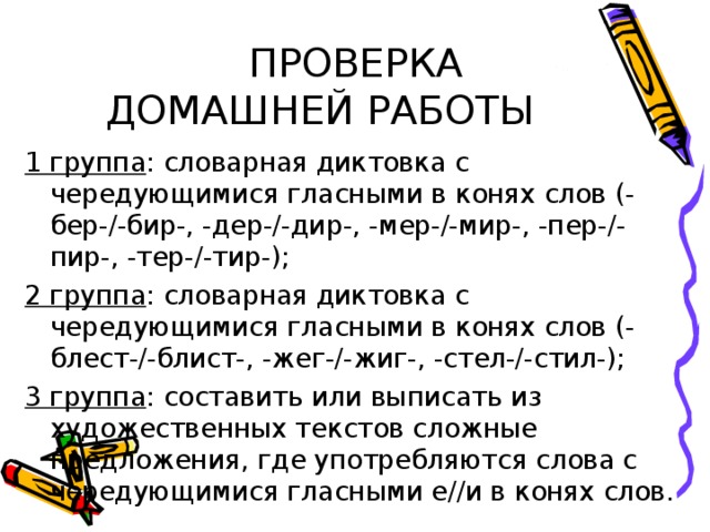 ПРОВЕРКА ДОМАШНЕЙ РАБОТЫ 1 группа : словарная диктовка с чередующимися гласными в конях слов (-бер-/-бир-, -дер-/-дир-, -мер-/-мир-, -пер-/-пир-, -тер-/-тир-); 2 группа : словарная диктовка с чередующимися гласными в конях слов (-блест-/-блист-, -жег-/-жиг-, -стел-/-стил-); 3 группа : составить или выписать из художественных текстов сложные предложения, где употребляются слова с чередующимися гласными е//и в конях слов.