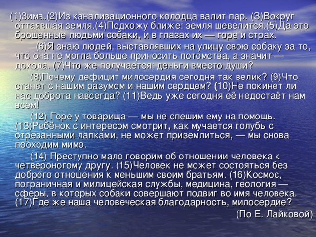 (1)3има.(2)Из  канализационного колодца валит пар. (З)Вокруг оттаявшая земля.(4)Подхожу ближе: земля шевелится.(5)Да это брошенные людьми собаки, и в глазах их — горе и страх.  (6)Я знаю людей, выставлявших на улицу свою собаку за то, что она не могла больше приносить потомства, а значит — дохода. (7)Что же получается: деньги вместо души?  (8)Почему дефицит милосердия сегодня так велик? (9)Что станет  с нашим разумом и нашим сердцем? ( 10)Не  покинет ли нас доброта навсегда? (11)Ведь уже сегодня её недостаёт нам всем!  (12) Горе у товарища — мы не спешим ему на помощь. (13)Ребёнок с интересом смотрит , как мучается голубь с отрезанными лапками, не может приземлиться, — мы снова проходим мимо.  (14) Преступно мало говорим об отношении человека к четвероногому другу. (15)Человек не может состояться без доброго отношения к меньшим своим братьям. (16)Космос, пограничная и милицейская службы, медицина, геология — сферы, в которых собаки совершают подвиг во имя человека. (17)Где же наша человеческая благодарность, милосердие? (По Е. Лайковой)