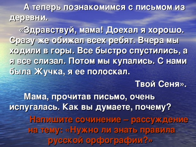 А теперь познакомимся с письмом из деревни.  «Здравствуй, мама! Доехал я хорошо. Сразу же обижал всех ребят. Вчера мы ходили в горы. Все быстро спустились, а я все слизал. Потом мы купались. С нами была Жучка, я ее полоскал.  Твой Сеня».  Мама, прочитав письмо, очень испугалась. Как вы думаете, почему?  Напишите сочинение – рассуждение на тему: «Нужно ли знать правила русской орфографии?»