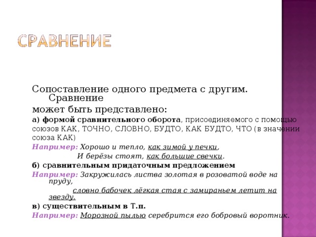 Сопоставление одного предмета с другим. Сравнение может быть представлено: а)  формой сравнительного оборота , присоединяемого с помощью союзов КАК, ТОЧНО, СЛОВНО, БУДТО, КАК БУДТО, ЧТО (в значении союза КАК) Например:  Хорошо и тепло, как зимой у печки ,  И берёзы стоят, как большие свечки . б)  сравнительным придаточным предложением Например:  Закружилась листва золотая в розоватой воде на пруду,  словно бабочек лёгкая стая с замираньем летит на звезду. в)  существительным в Т.п.  Например:  Морозной пылью серебрится его бобровый воротник. 