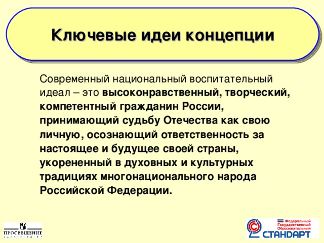  Ключевые идеи концепции   Современный национальный воспитательный идеал – это высоконравственный, творческий, компетентный гражданин России, принимающий судьбу Отечества как свою личную, осознающий ответственность за настоящее и будущее своей страны, укорененный в духовных и культурных традициях многонационального народа Российской Федерации.  