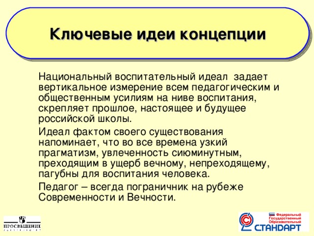 Ключевые идеи концепции   Национальный воспитательный идеал задает вертикальное измерение всем педагогическим и общественным усилиям на ниве воспитания, скрепляет прошлое, настоящее и будущее российской школы.  Идеал фактом своего существования напоминает, что во все времена узкий прагматизм, увлеченность сиюминутным, преходящим в ущерб вечному, непреходящему, пагубны для воспитания человека.  Педагог – всегда пограничник на рубеже Современности и Вечности.  