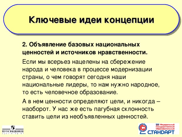  Ключевые идеи концепции   2. Объявление базовых национальных ценностей и источников нравственности.  Если мы всерьез нацелены на сбережение народа и человека в процессе модернизации страны, о чем говорят сегодня наши национальные лидеры, то нам нужно народное, то есть человечное образование.  А в нем ценности определяют цели, и никогда – наоборот. У нас же есть пагубная склонность ставить цели из необъявленных ценностей.  