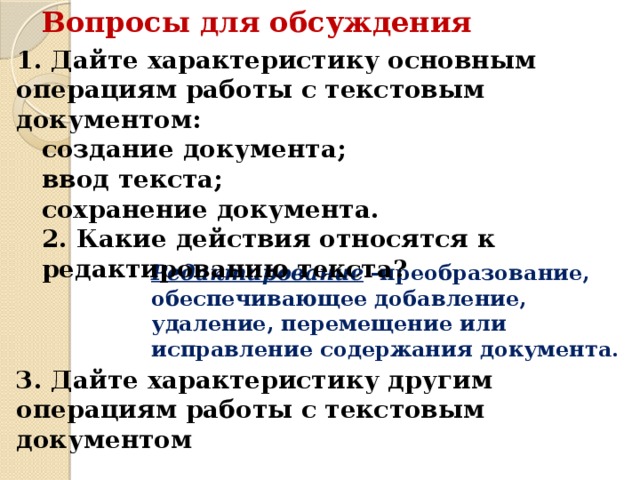 Вопросы для обсуждения 1. Дайте характеристику основным операциям работы с текстовым документом: создание документа; ввод текста; сохранение документа. 2. Какие действия относятся к редактированию текста? Редактирование -преобразование, обеспечивающее добавление, удаление, перемещение или исправление содержания документа. 3. Дайте характеристику другим операциям работы с текстовым документом 