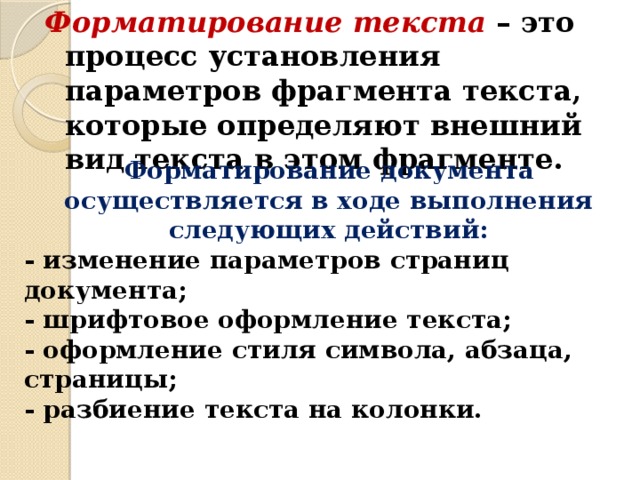 Форматирование текста – это процесс установления параметров фрагмента текста, которые определяют внешний вид текста в этом фрагменте. Форматирование документа осуществляется в ходе выполнения следующих действий: - изменение параметров страниц документа; - шрифтовое оформление текста; - оформление стиля символа, абзаца, страницы; - разбиение текста на колонки. 