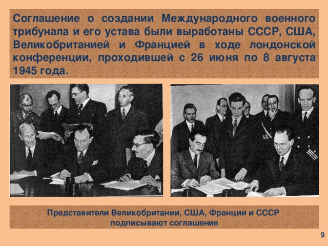 Соглашение о создании Международного военного трибунала и его устава были выработаны СССР, США, Великобританией и Францией в ходе лондонской конференции, проходившей с 26 июня по 8 августа 1945 года. Представители Великобритании, США, Франции и СССР подписывают соглашение  