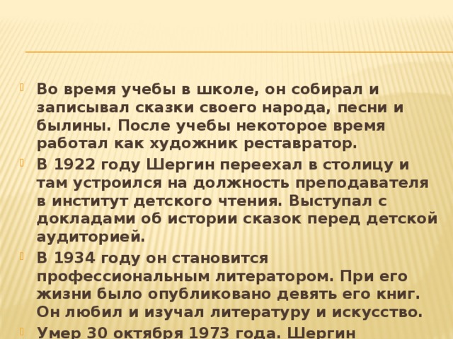 Во время учебы в школе, он собирал и записывал сказки своего народа, песни и былины. После учебы некоторое время работал как художник реставратор. В 1922 году Шергин переехал в столицу и там устроился на должность преподавателя в институт детского чтения. Выступал с докладами об истории сказок перед детской аудиторией. В 1934 году он становится профессиональным литератором. При его жизни было опубликовано девять его книг. Он любил и изучал литературу и искусство. Умер 30 октября 1973 года. Шергин похоронен в Москве. 