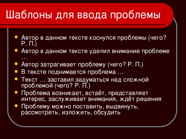 Автор в данном тексте коснулся проблемы (чего? Р. П.) Автор в данном тексте уделил внимание проблеме … Автор затрагивает проблему (чего? Р. П.) В тексте поднимается проблема … Текст … заставил задуматься над сложной проблемой (чего? Р. П.) Проблема возникает, встаёт, представляет интерес, заслуживает внимания, ждёт решения Проблему можно поставить, выдвинуть, рассмотреть, изложить, обсудить 