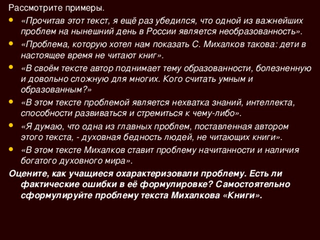 Рассмотрите примеры. «Прочитав этот текст, я ещё раз убедился, что одной из важнейших проблем на нынешний день в России является необразованность». «Проблема, которую хотел нам показать С. Михалков такова: дети в настоящее время не читают книг». «В своём тексте автор поднимает тему образованности, болезненную и довольно сложную для многих. Кого считать умным и образованным?» «В этом тексте проблемой является нехватка знаний, интеллекта, способности развиваться и стремиться к чему-либо». «Я думаю, что одна из главных проблем, поставленная автором этого текста, - духовная бедность людей, не читающих книги». «В этом тексте Михалков ставит проблему начитанности и наличия богатого духовного мира». Оцените, как учащиеся охарактеризовали проблему. Есть ли фактические ошибки в её формулировке? Самостоятельно сформулируйте проблему текста Михалкова «Книги». 