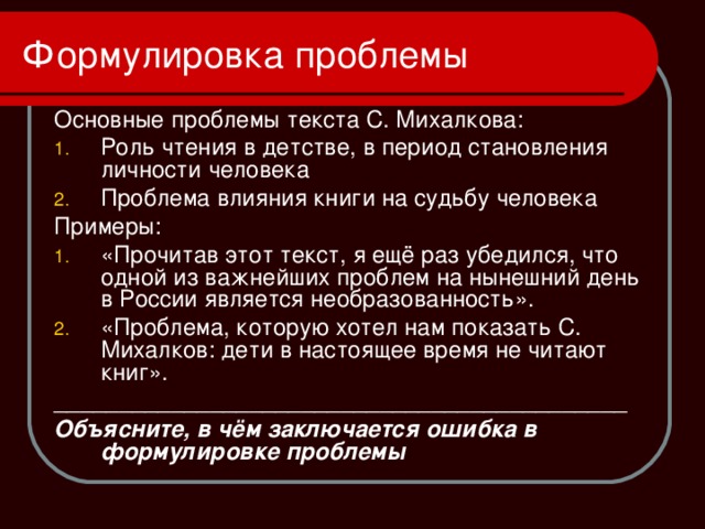 Формулировка проблемы Основные проблемы текста С. Михалкова: Роль чтения в детстве, в период становления личности человека Проблема влияния книги на судьбу человека Примеры: «Прочитав этот текст, я ещё раз убедился, что одной из важнейших проблем на нынешний день в России является необразованность». «Проблема, которую хотел нам показать С. Михалков: дети в настоящее время не читают книг». ____________________________________________ Объясните, в чём заключается ошибка в формулировке проблемы 