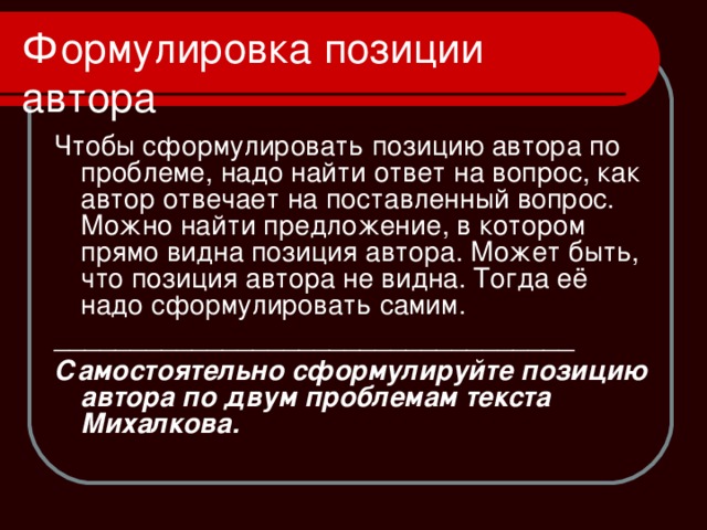 Чтобы сформулировать позицию автора по проблеме, надо найти ответ на вопрос, как автор отвечает на поставленный вопрос. Можно найти предложение, в котором прямо видна позиция автора. Может быть, что позиция автора не видна. Тогда её надо сформулировать самим. __________________________________ Самостоятельно сформулируйте позицию автора по двум проблемам текста Михалкова. 