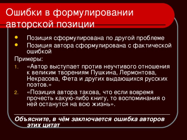 Ошибки в формулировании авторской позиции Позиция сформулирована по другой проблеме Позиция автора сформулирована с фактической ошибкой Примеры: «Автор выступает против неучтивого отношения к великим творениям Пушкина, Лермонтова, Некрасова, Фета и других выдающихся русских поэтов.» «Позиция автора такова, что если вовремя прочесть какую-либо книгу, то воспоминания о ней останутся на всю жизнь». _____________________________________________ Объясните, в чём заключается ошибка авторов этих цитат 