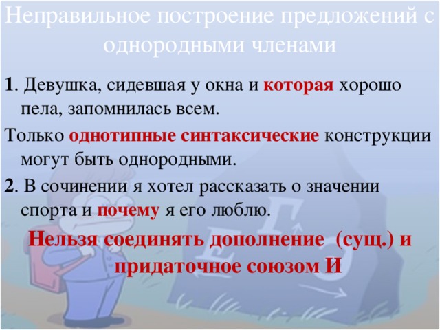 Неправильное построение предложений с однородными членами 1 . Девушка, сидевшая у окна и которая  хорошо пела, запомнилась всем. Только однотипные синтаксические  конструкции могут быть однородными. 2 . В сочинении я хотел рассказать о значении спорта и почему я его люблю. Нельзя соединять дополнение (сущ.) и придаточное союзом И 