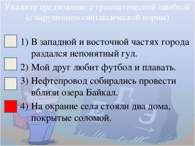 Укажите предложение с грамматической ошибкой (с нарушением синтаксической нормы) В западной и восточной частях города раздался непонятный гул. Мой друг любит футбол и плавать. Нефтепровод собирались провести вблизи озера Байкал. На окраине села стояли два дома, покрытые соломой. 